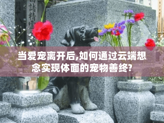 当爱宠离开后,如何通过云端想念实现体面的宠物善终?
