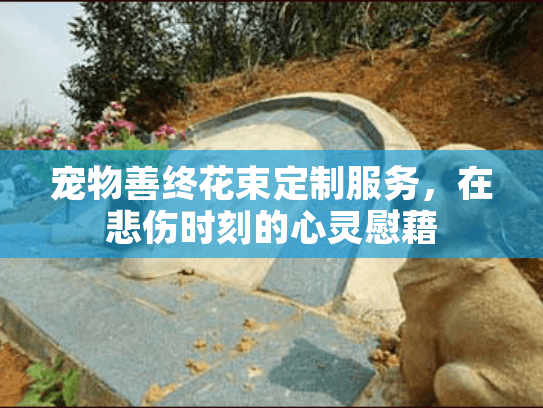 宠物善终花束定制服务，在悲伤时刻的心灵慰藉