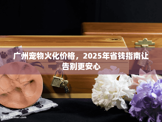 广州宠物火化价格，2025年省钱指南让告别更安心