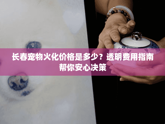 长春宠物火化价格是多少？透明费用指南帮你安心决策