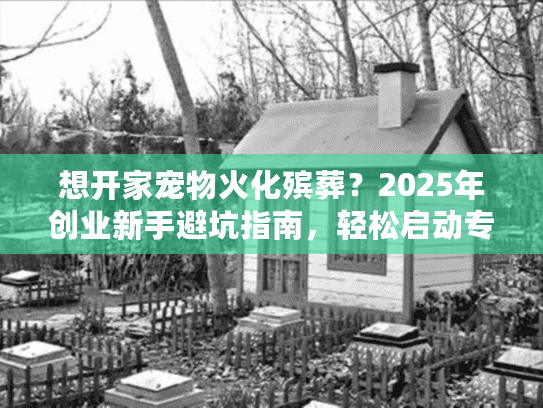 想开家宠物火化殡葬？2025年创业新手避坑指南，轻松启动专业服务