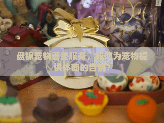 盘锦宠物善终服务，如何为宠物提供体面的告别？
