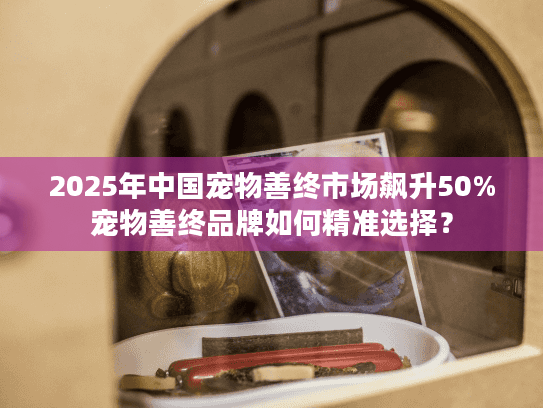 2025年中国宠物善终市场飙升50%宠物善终品牌如何精准选择？